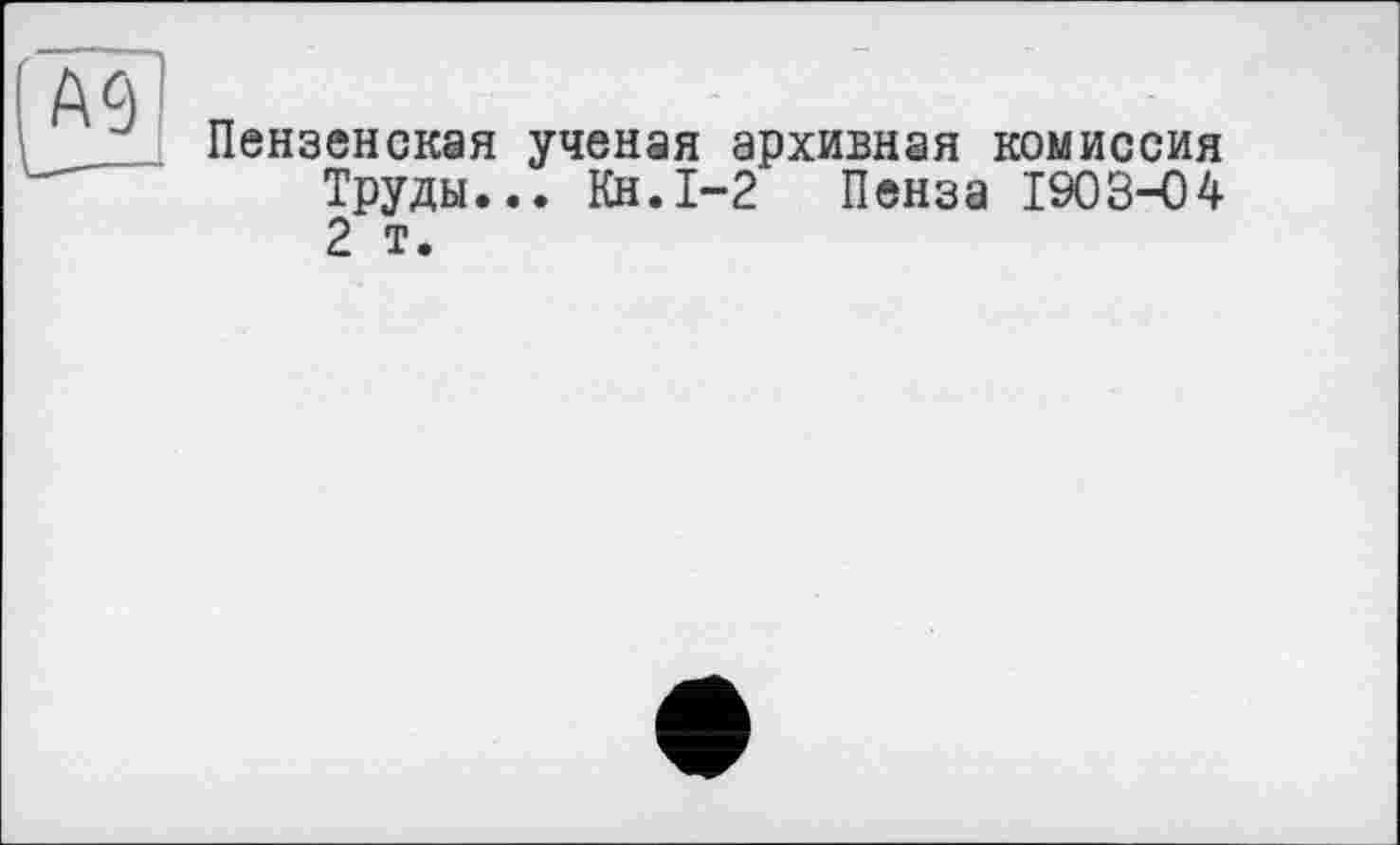 ﻿А 9
Пензенская ученая архивная комиссия Труды... Кн.1-2 Пенза 1903-04 2 т.